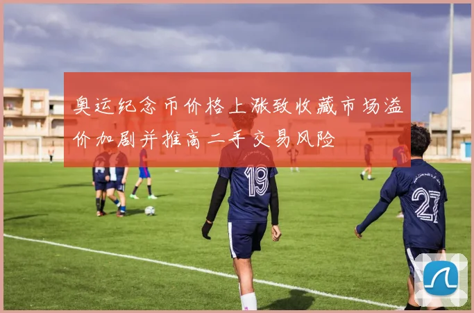 奥运纪念币价格上涨致收藏市场溢价加剧并推高二手交易风险