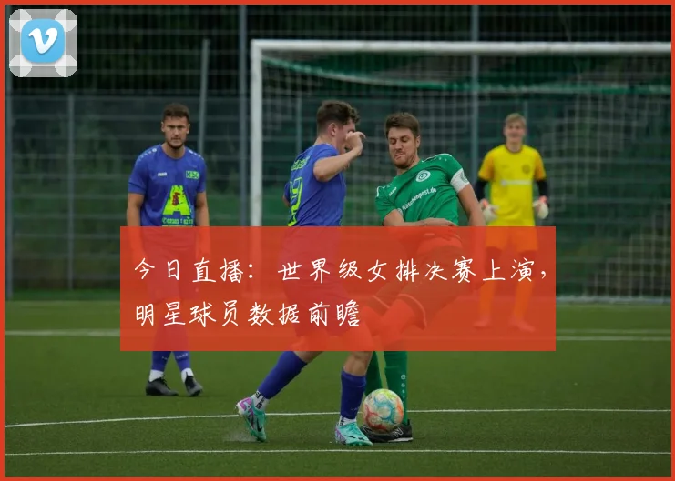 今日直播：世界级女排决赛上演，明星球员数据前瞻