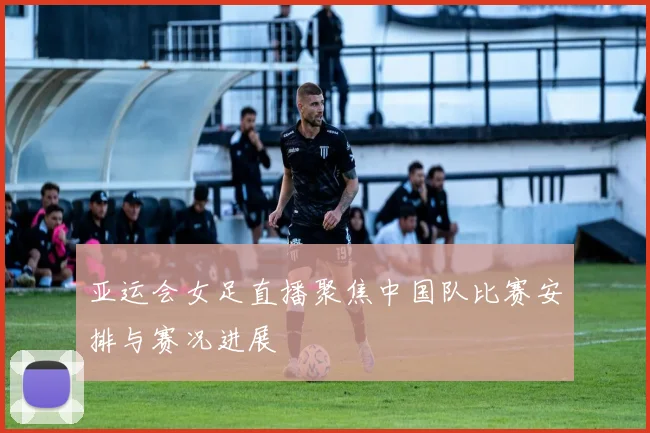 亚运会女足直播聚焦中国队比赛安排与赛况进展