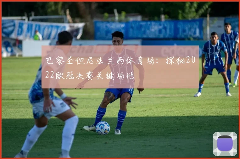 巴黎圣但尼法兰西体育场：探秘2022欧冠决赛关键场地