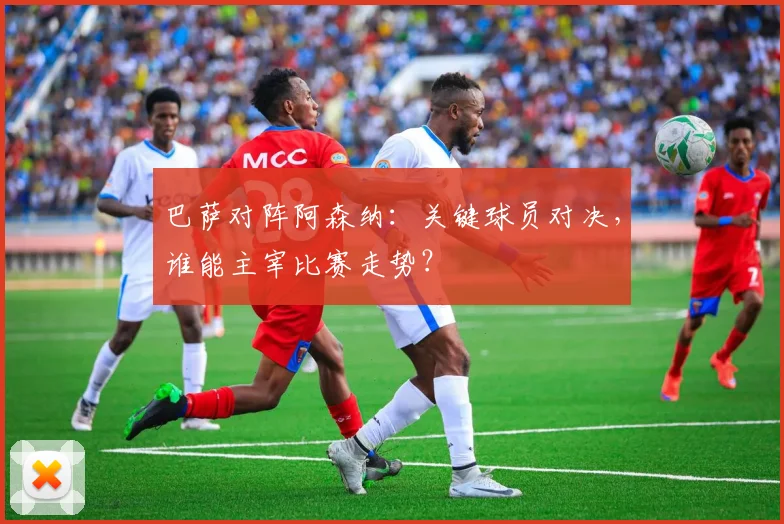 巴萨对阵阿森纳：关键球员对决，谁能主宰比赛走势？