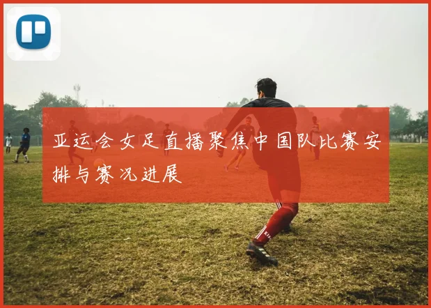 亚运会女足直播聚焦中国队比赛安排与赛况进展