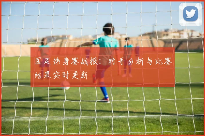 国足热身赛战报:对手分析与比赛结果实时更新