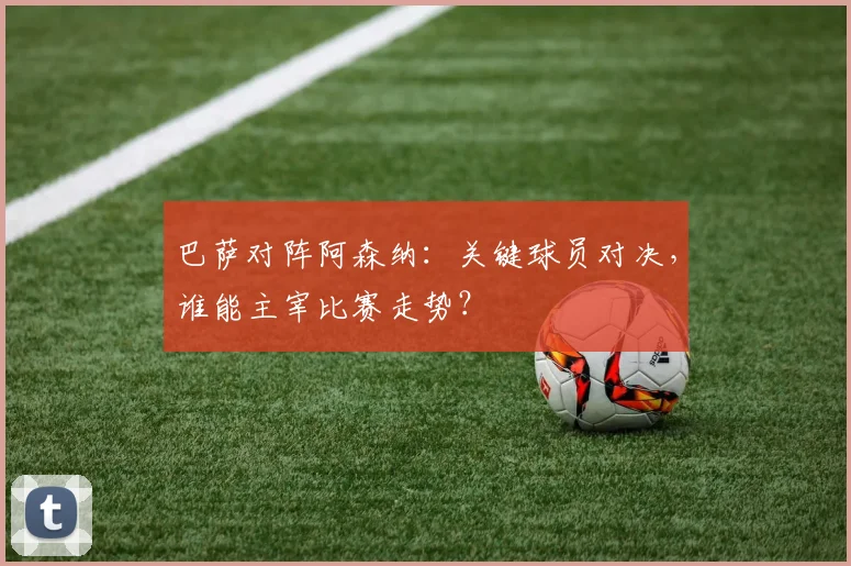 巴萨对阵阿森纳：关键球员对决，谁能主宰比赛走势？