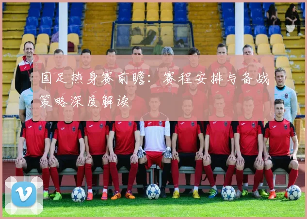 国足热身赛前瞻：赛程安排与备战策略深度解读