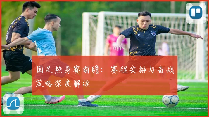 国足热身赛前瞻:赛程安排与备战策略深度解读