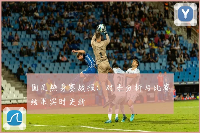 国足热身赛战报：对手分析与比赛结果实时更新